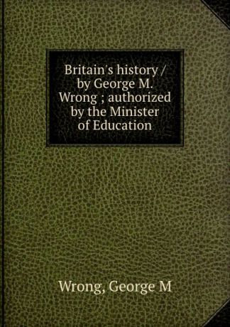 George M. Wrong Britain.s history / by George M. Wrong ; authorized by the Minister of Education