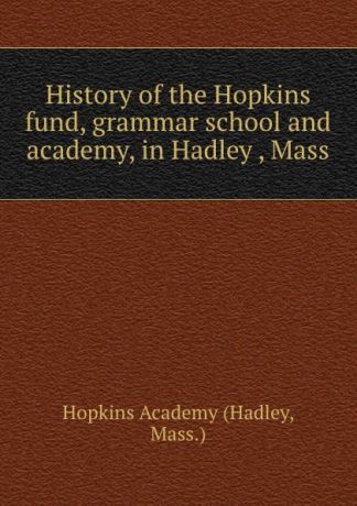 Hopkins Academy History of the Hopkins fund, grammar school and academy, in Hadley , Mass