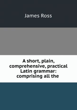James Ross A short, plain, comprehensive, practical Latin grammar: comprising all the .