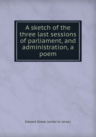 Edward Glover A sketch of the three last sessions of parliament, and administration, a poem