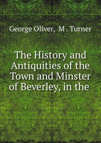 George Oliver The History and Antiquities of the Town and Minster of Beverley, in the .