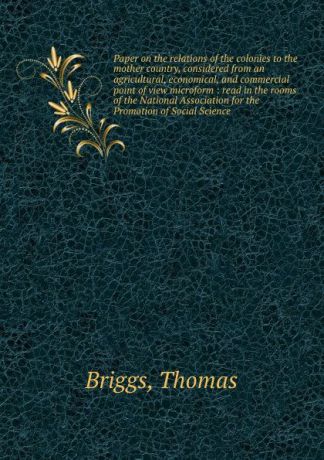 Thomas Briggs Paper on the relations of the colonies to the mother country, considered from an agricultural, economical, and commercial point of view microform : read in the rooms of the National Association for the Promotion of Social Science