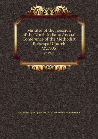 Methodist Episcopal Church. North Indiana Conference Minutes of the . session of the North Indiana Annual Conference of the Methodist Episcopal Church. yr.1906