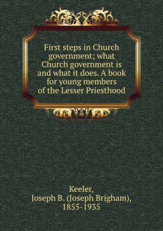 Joseph Brigham Keeler First steps in Church government; what Church government is and what it does. A book for young members of the Lesser Priesthood