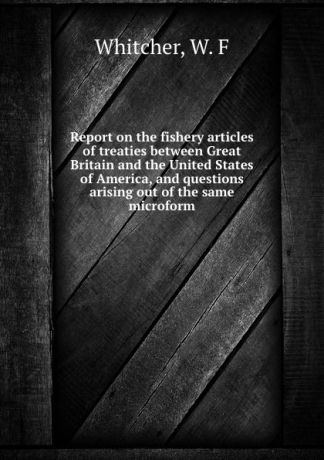 W.F. Whitcher Report on the fishery articles of treaties between Great Britain and the United States of America, and questions arising out of the same microform