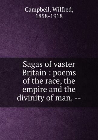 Wilfred Campbell Sagas of vaster Britain : poems of the race, the empire and the divinity of man. --