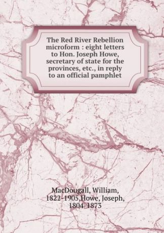 William MacDougall The Red River Rebellion microform : eight letters to Hon. Joseph Howe, secretary of state for the provinces, etc., in reply to an official pamphlet