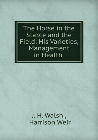 J.H. Walsh The Horse in the Stable and the Field: His Varieties, Management in Health .