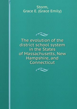 Grace Emily Storm The evolution of the district school system in the States of Massachusetts, New Hampshire, and Connecticut