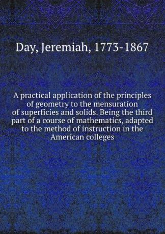 Jeremiah Day A practical application of the principles of geometry to the mensuration of superficies and solids. Being the third part of a course of mathematics, adapted to the method of instruction in the American colleges