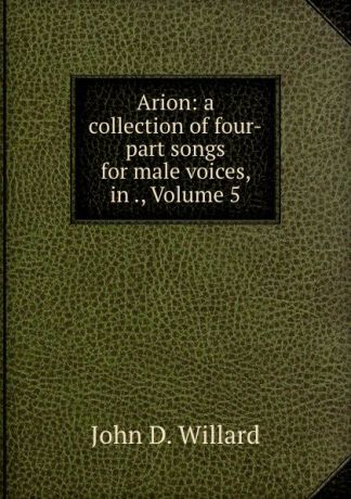 John D. Willard Arion: a collection of four-part songs for male voices, in ., Volume 5
