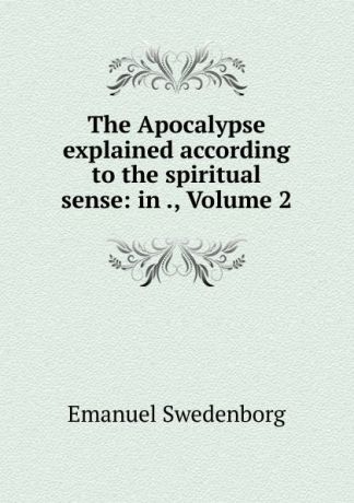 Emanuel Swedenborg The Apocalypse explained according to the spiritual sense: in ., Volume 2