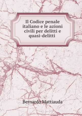 Bernardo Mattiauda Il Codice penale italiano e le azioni civili per delitti e quasi-delitti .