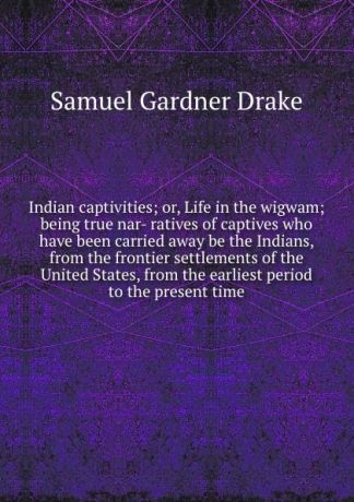 Samuel Gardner Drake Indian captivities; or, Life in the wigwam; being true nar- ratives of captives who have been carried away be the Indians, from the frontier settlements of the United States, from the earliest period to the present time