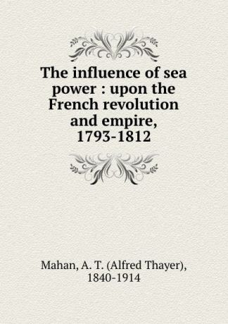 Alfred Thayer Mahan The influence of sea power : upon the French revolution and empire, 1793-1812