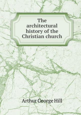 Arthur George Hill The architectural history of the Christian church