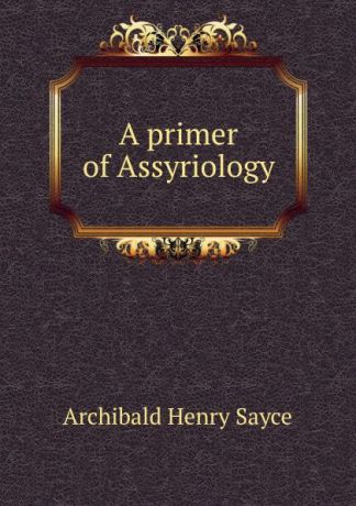 Archibald Henry Sayce A primer of Assyriology