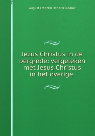 August Frederik Hendrik Blaauw Jezus Christus in de bergrede: vergeleken met Jesus Christus in het overige .