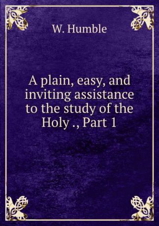W. Humble A plain, easy, and inviting assistance to the study of the Holy ., Part 1