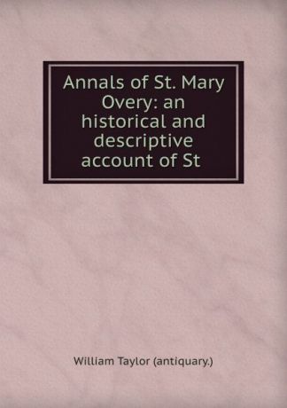 William Taylor Annals of St. Mary Overy: an historical and descriptive account of St .
