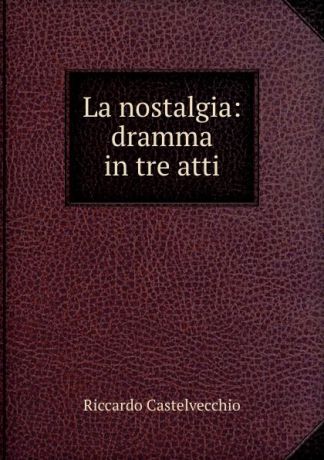 Riccardo Castelvecchio La nostalgia: dramma in tre atti