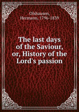 Hermann Olshausen The last days of the Saviour, or, History of the Lord.s passion