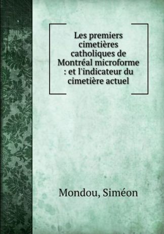 Siméon Mondou Les premiers cimetieres catholiques de Montreal microforme : et l.indicateur du cimetiere actuel