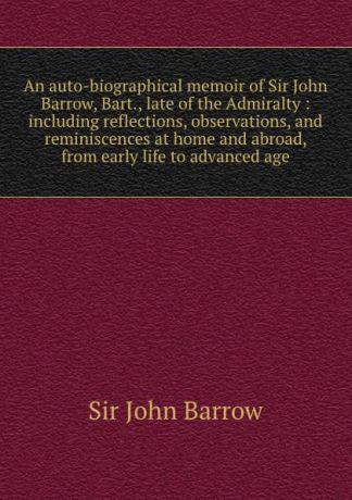 John Barrow An auto-biographical memoir of Sir John Barrow, Bart., late of the Admiralty : including reflections, observations, and reminiscences at home and abroad, from early life to advanced age