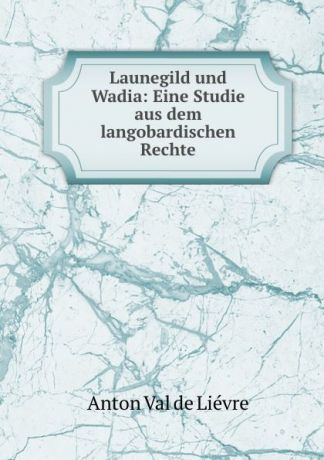 Anton Val de Liévre Launegild und Wadia: Eine Studie aus dem langobardischen Rechte