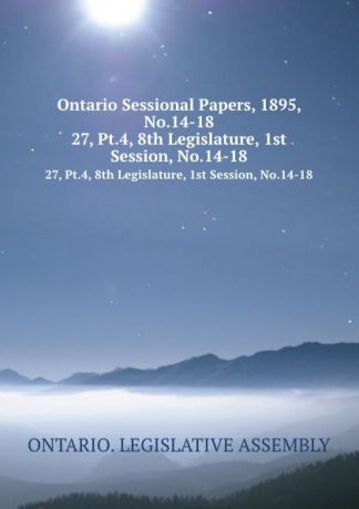 Ontario. Legislative Assembly Ontario Sessional Papers, 1895, No.14-18. 27, Pt.4, 8th Legislature, 1st Session, No.14-18