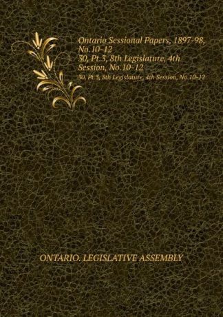 Ontario. Legislative Assembly Ontario Sessional Papers, 1897-98, No.10-12. 30, Pt.3, 8th Legislature, 4th Session, No.10-12