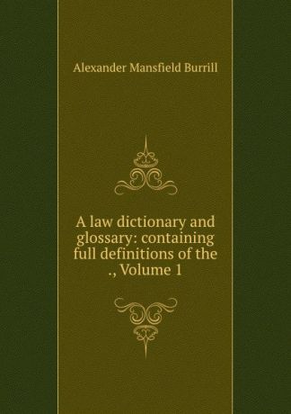 Alexander Mansfield Burrill A law dictionary and glossary: containing full definitions of the ., Volume 1