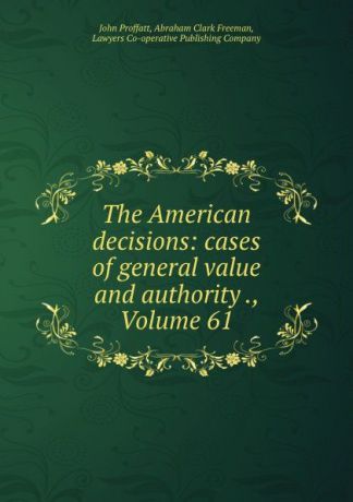 John Proffatt The American decisions: cases of general value and authority ., Volume 61