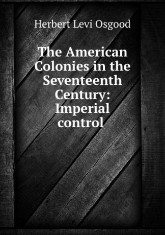 Herbert Levi Osgood The American Colonies in the Seventeenth Century: Imperial control .