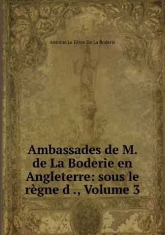 Antoine le Fèvre de La Boderie Ambassades de M. de La Boderie en Angleterre: sous le regne d ., Volume 3