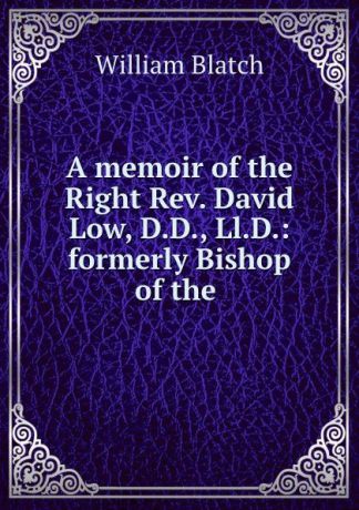William Blatch A memoir of the Right Rev. David Low, D.D., Ll.D.: formerly Bishop of the .