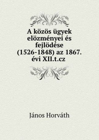 János Horváth A kozos ugyek elozmenyei es fejlodese (1526-1848) az 1867.evi XII.t.cz .