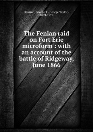 George Taylor Denison The Fenian raid on Fort Erie microform : with an account of the battle of Ridgeway, June 1866