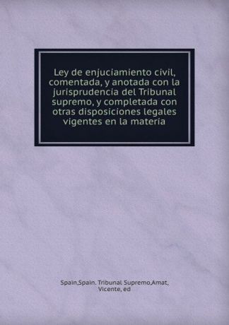 Spain. Tribunal Supremo Spain Ley de enjuciamiento civil, comentada, y anotada con la jurisprudencia del Tribunal supremo, y completada con otras disposiciones legales vigentes en la materia