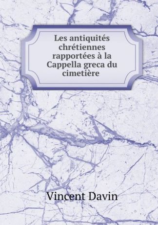 Vincent Davin Les antiquites chretiennes rapportees a la Cappella greca du cimetiere .