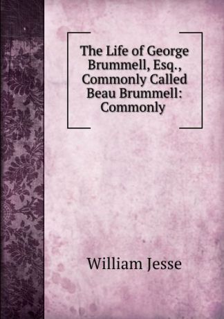 William Jesse The Life of George Brummell, Esq., Commonly Called Beau Brummell: Commonly .