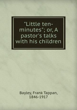 Frank Tappan Bayley "Little ten-minutes"; or, A pastor.s talks with his children