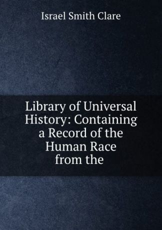 Israel Smith Clare Library of Universal History: Containing a Record of the Human Race from the .