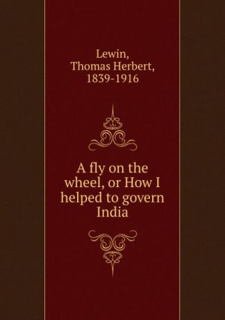 Thomas Herbert Lewin A fly on the wheel, or How I helped to govern India