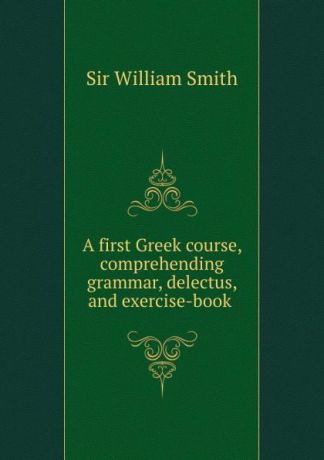 Smith William A first Greek course, comprehending grammar, delectus, and exercise-book .