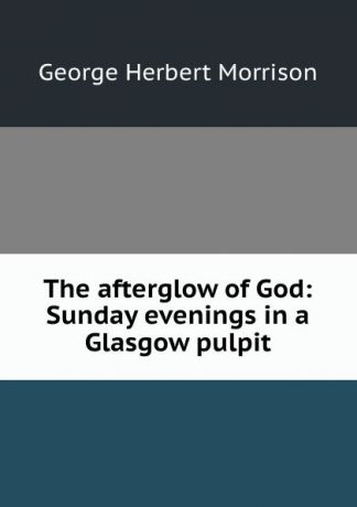 George Herbert Morrison The afterglow of God: Sunday evenings in a Glasgow pulpit