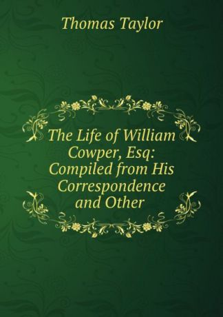 Thomas Taylor The Life of William Cowper, Esq: Compiled from His Correspondence and Other .