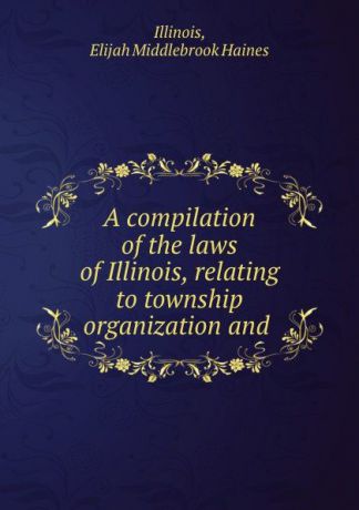 Elijah Middlebrook Haines A compilation of the laws of Illinois, relating to township organization and .