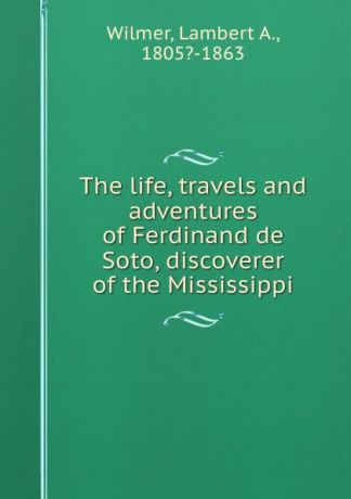 Lambert A. Wilmer The life, travels and adventures of Ferdinand de Soto, discoverer of the Mississippi