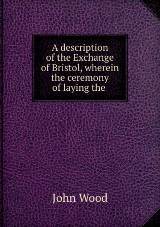 John Wood A description of the Exchange of Bristol, wherein the ceremony of laying the .